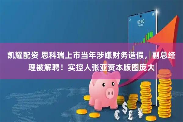 凯耀配资 思科瑞上市当年涉嫌财务造假，副总经理被解聘！实控人张亚资本版图庞大