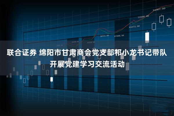 联合证券 绵阳市甘肃商会党支部祁小龙书记带队开展党建学习交流活动