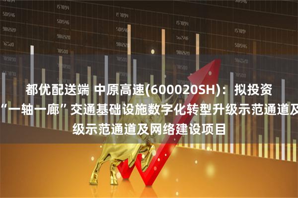 都优配送端 中原高速(600020SH):拟投资建设中原高速“一轴一廊”交通基础设施数字化转型升级示范通道及网络建设项目