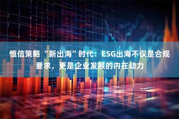 恒信策略 “新出海”时代：ESG出海不仅是合规要求，更是企业发展的内在动力