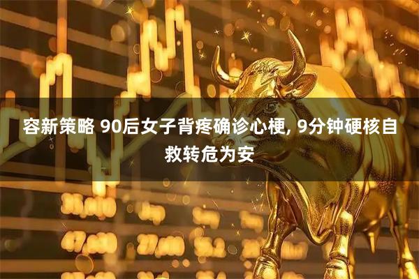 容新策略 90后女子背疼确诊心梗, 9分钟硬核自救转危为安