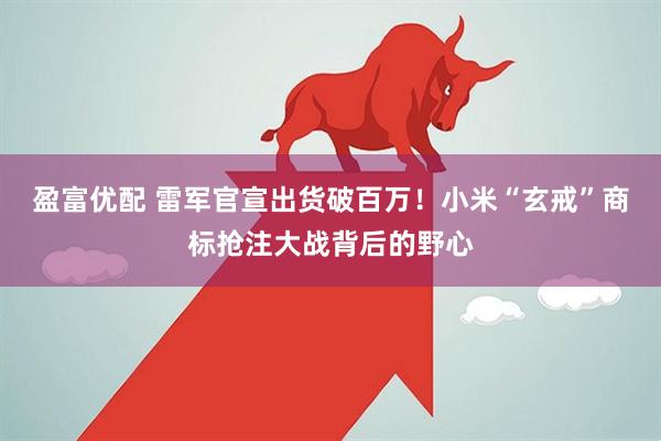 盈富优配 雷军官宣出货破百万！小米“玄戒”商标抢注大战背后的野心