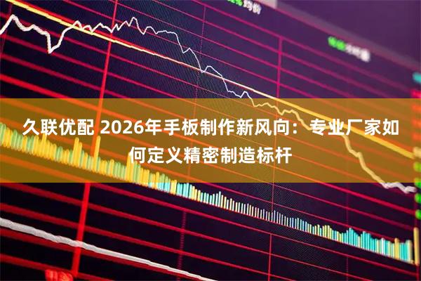 久联优配 2026年手板制作新风向：专业厂家如何定义精密制造标杆
