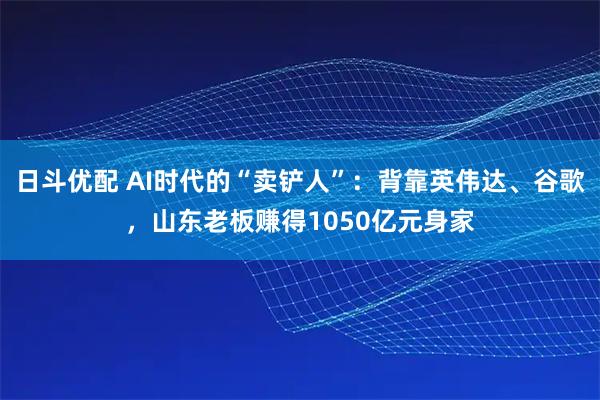 日斗优配 AI时代的“卖铲人”：背靠英伟达、谷歌，山东老板赚得1050亿元身家