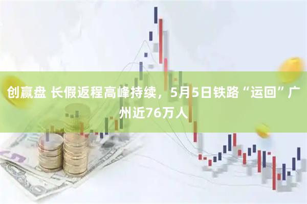 创赢盘 长假返程高峰持续，5月5日铁路“运回”广州近76万人