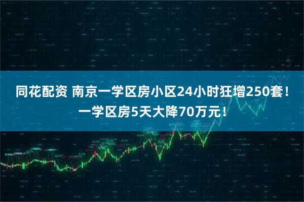 同花配资 南京一学区房小区24小时狂增250套！一学区房5天大降70万元！