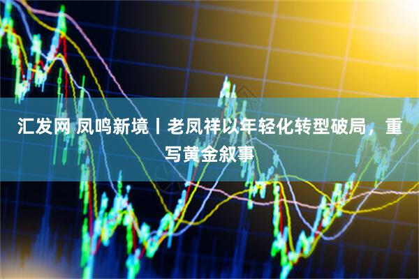 汇发网 凤鸣新境丨老凤祥以年轻化转型破局，重写黄金叙事