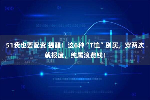 51我也要配资 提醒!这6种“T恤”别买,穿两次就报废,纯属浪费钱!