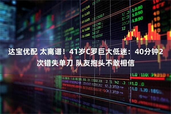 达宝优配 太离谱！41岁C罗巨大低迷：40分钟2次错失单刀 队友抱头不敢相信