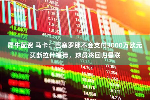 犀牛配资 马卡：巴塞罗那不会支付3000万欧元买断拉什福德，球员将回归曼联