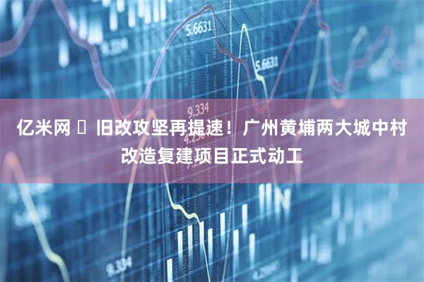 亿米网 旧改攻坚再提速!广州黄埔两大城中村改造复建项目正式动工